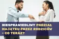 Niesprawiedliwy podział majątku przez rodziców – co teraz?